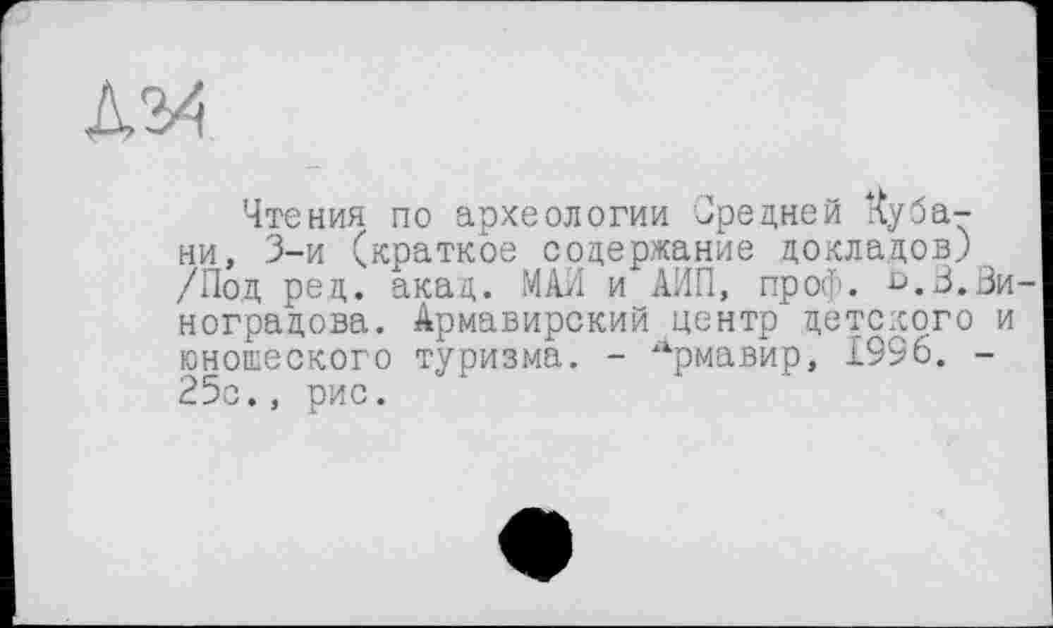 ﻿Чтения по археологии Средней Кубани, 3-й (краткое содержание докладов) /Под ред. акад. МАИ и АИП, проф. ^.В.Ви ноградова. Армавирский центр' детского и юношеского туризма. - Армавир, £996. -25с., рис.